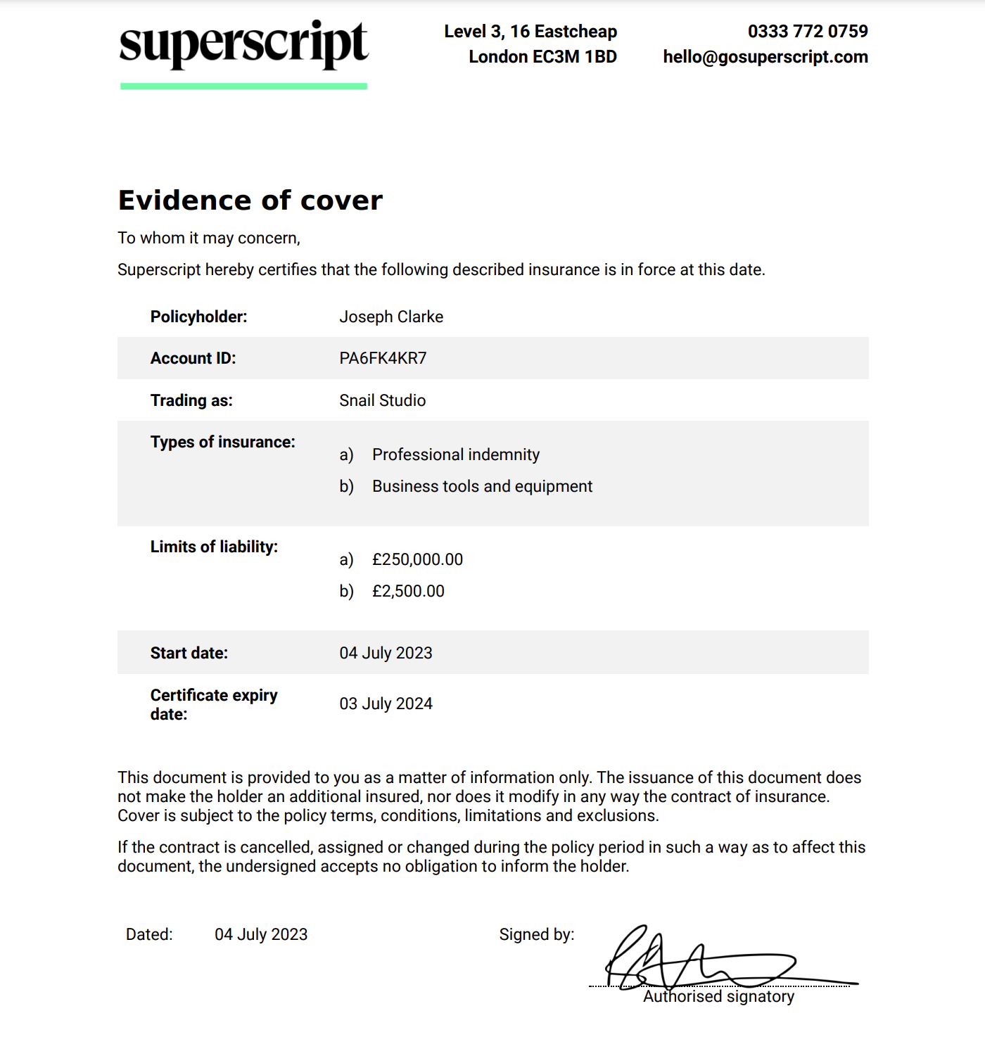 To whom it may concern,
Superscript hereby certifies that the following described insurance is in force at this date.
Policyholder: Joseph Clarke
Account ID: PA6FK4KR7
Trading as: Snail Studio
Types of insurance:
a) Professional indemnity
b) Business tools and equipment
Limits of liability:
a) £250,000.00
b) £2,500.00
Start date: 04 July 2023
Certificate expiry
date: 03 July 2024
This document is provided to you as a matter of information only. The issuance of this document does
not make the holder an additional insured, nor does it modify in any way the contract of insurance.
Cover is subject to the policy terms, conditions, limitations and exclusions.
If the contract is cancelled, assigned or changed during the policy period in such a way as to affect this
document, the undersigned accepts no obligation to inform the holder.